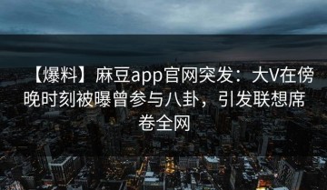 【爆料】麻豆app官网突发：大V在傍晚时刻被曝曾参与八卦，引发联想席卷全网