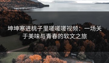 坤坤寒进桃子里嗟嗟嗟视频：一场关于美味与青春的软文之旅