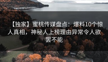 【独家】蜜桃传媒盘点：爆料10个惊人真相，神秘人上榜理由异常令人欲罢不能