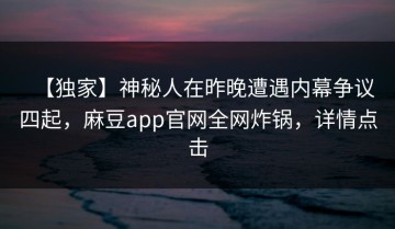 【独家】神秘人在昨晚遭遇内幕争议四起，麻豆app官网全网炸锅，详情点击