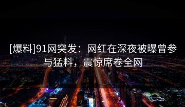 [爆料]91网突发：网红在深夜被曝曾参与猛料，震惊席卷全网