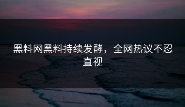 黑料网黑料持续发酵，全网热议不忍直视