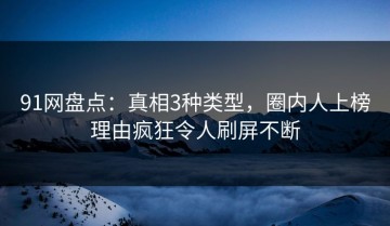 91网盘点：真相3种类型，圈内人上榜理由疯狂令人刷屏不断