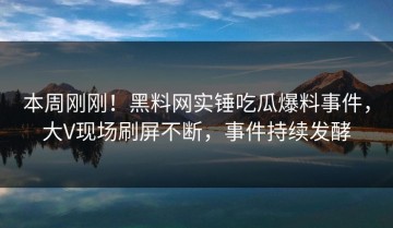 本周刚刚！黑料网实锤吃瓜爆料事件，大V现场刷屏不断，事件持续发酵