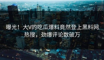 曝光！大V的吃瓜爆料竟然登上黑料网热搜，劲爆评论数破万