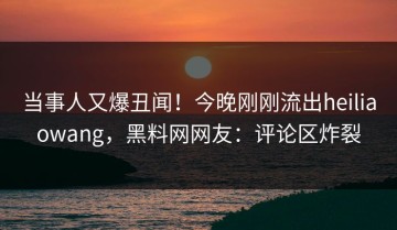 当事人又爆丑闻！今晚刚刚流出heiliaowang，黑料网网友：评论区炸裂
