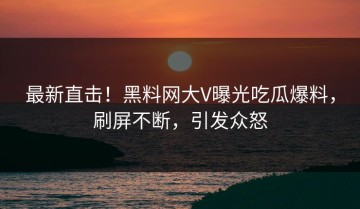 最新直击！黑料网大V曝光吃瓜爆料，刷屏不断，引发众怒
