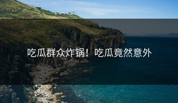 吃瓜群众炸锅！吃瓜竟然意外