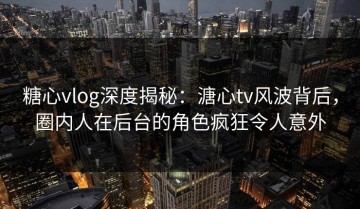 糖心vlog深度揭秘：溏心tv风波背后，圈内人在后台的角色疯狂令人意外