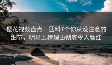 樱花视频盘点：猛料7个你从没注意的细节，明星上榜理由彻底令人脸红