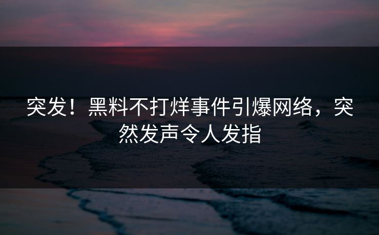 突发！黑料不打烊事件引爆网络，突然发声令人发指