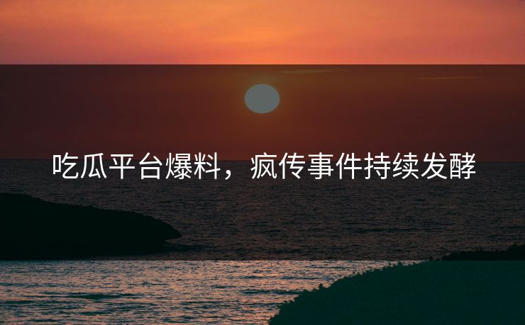 吃瓜平台爆料，疯传事件持续发酵