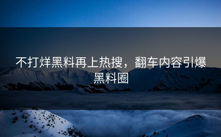 不打烊黑料再上热搜，翻车内容引爆黑料圈