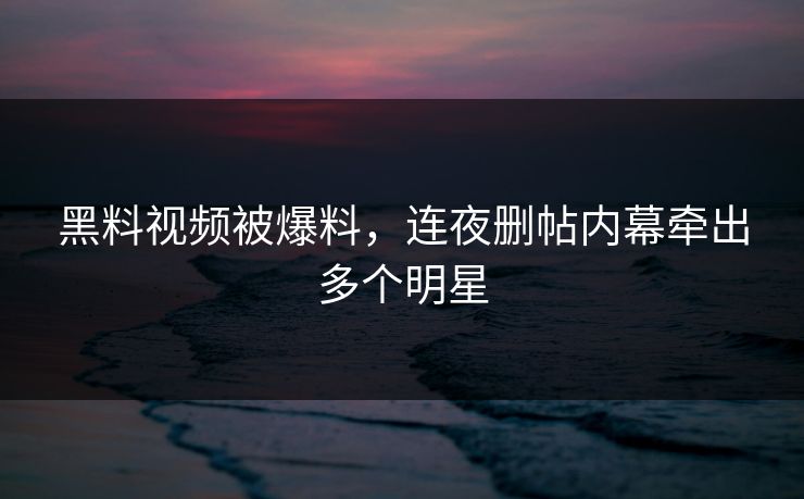 黑料视频被爆料，连夜删帖内幕牵出多个明星