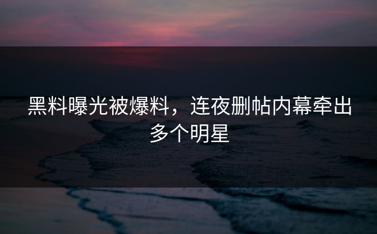黑料曝光被爆料，连夜删帖内幕牵出多个明星