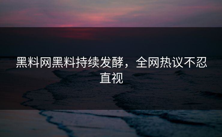 黑料网黑料持续发酵，全网热议不忍直视