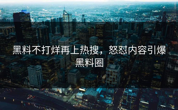 黑料不打烊再上热搜，怒怼内容引爆黑料圈