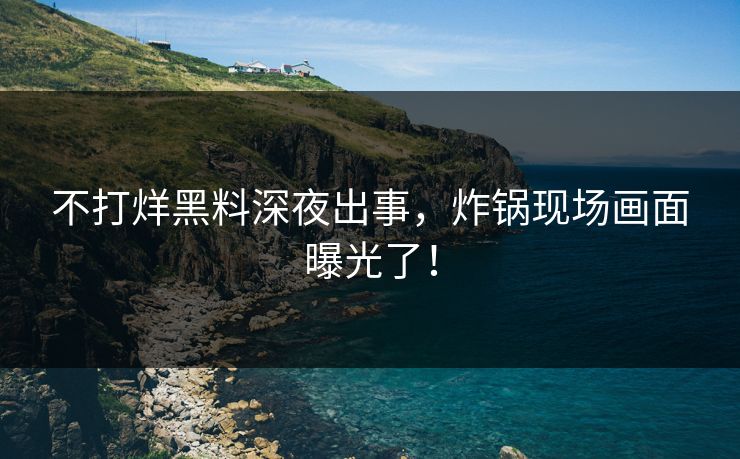 不打烊黑料深夜出事，炸锅现场画面曝光了！