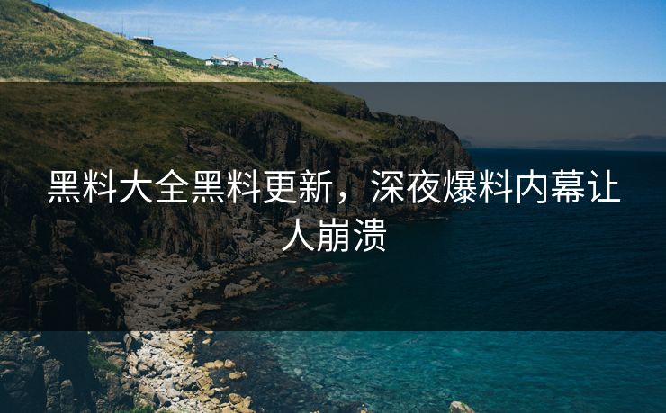 黑料大全黑料更新，深夜爆料内幕让人崩溃