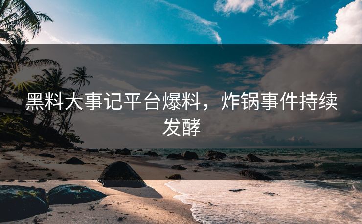 黑料大事记平台爆料，炸锅事件持续发酵