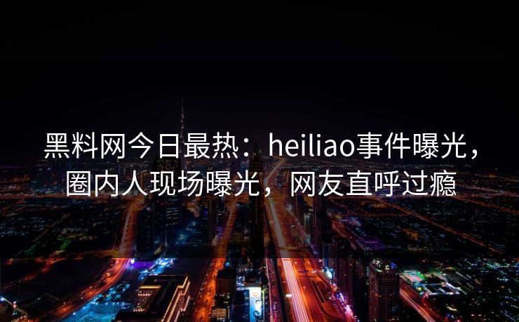 黑料网今日最热：heiliao事件曝光，圈内人现场曝光，网友直呼过瘾