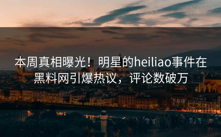 本周真相曝光！明星的heiliao事件在黑料网引爆热议，评论数破万