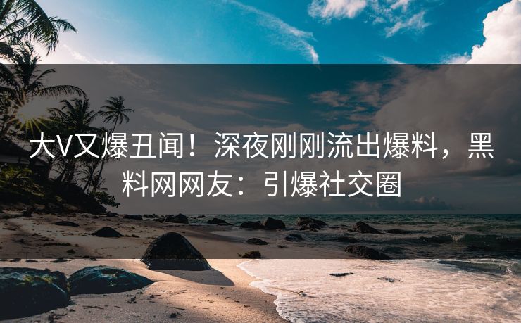 大V又爆丑闻！深夜刚刚流出爆料，黑料网网友：引爆社交圈