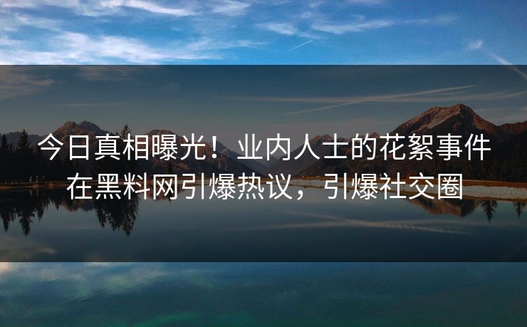 今日真相曝光！业内人士的花絮事件在黑料网引爆热议，引爆社交圈