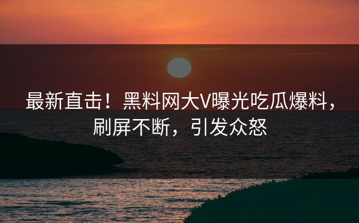 最新直击！黑料网大V曝光吃瓜爆料，刷屏不断，引发众怒