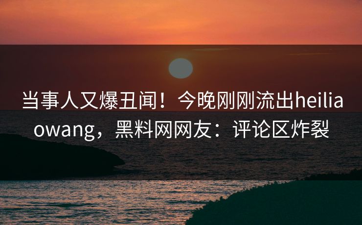 当事人又爆丑闻！今晚刚刚流出heiliaowang，黑料网网友：评论区炸裂