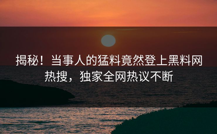揭秘！当事人的猛料竟然登上黑料网热搜，独家全网热议不断