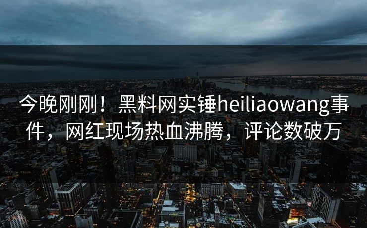 今晚刚刚！黑料网实锤heiliaowang事件，网红现场热血沸腾，评论数破万