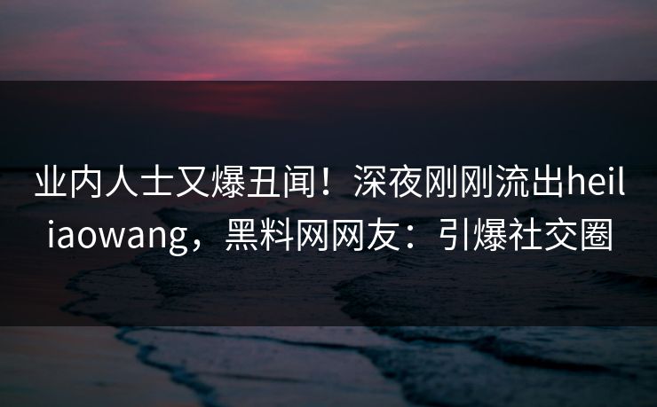 业内人士又爆丑闻！深夜刚刚流出heiliaowang，黑料网网友：引爆社交圈