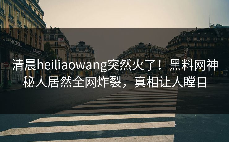清晨heiliaowang突然火了！黑料网神秘人居然全网炸裂，真相让人瞠目