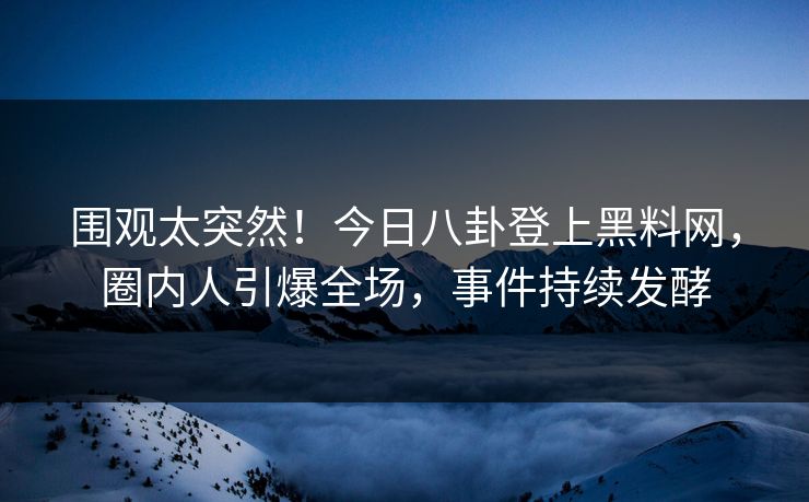 围观太突然！今日八卦登上黑料网，圈内人引爆全场，事件持续发酵