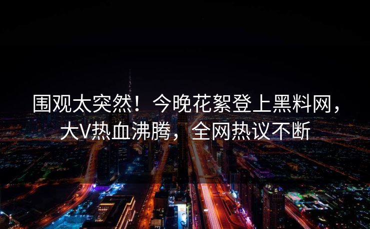 围观太突然！今晚花絮登上黑料网，大V热血沸腾，全网热议不断