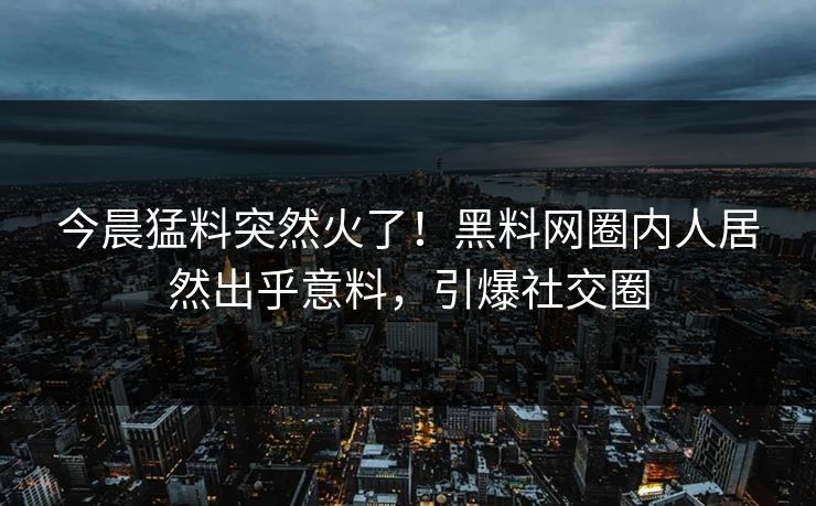 今晨猛料突然火了！黑料网圈内人居然出乎意料，引爆社交圈