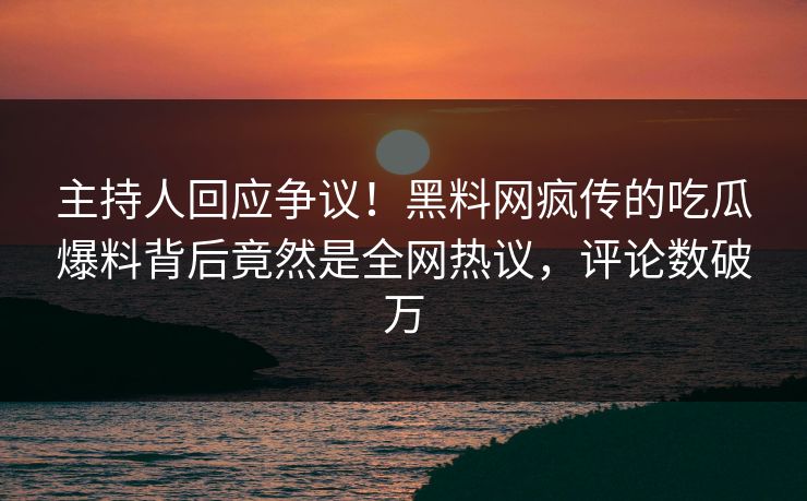 主持人回应争议！黑料网疯传的吃瓜爆料背后竟然是全网热议，评论数破万