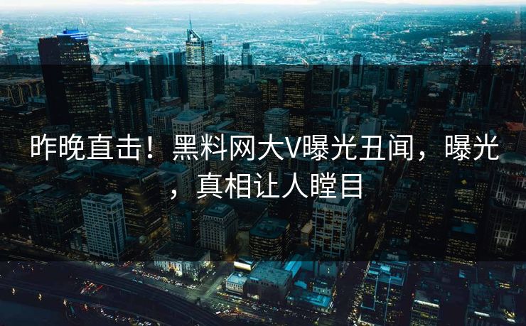 昨晚直击！黑料网大V曝光丑闻，曝光，真相让人瞠目