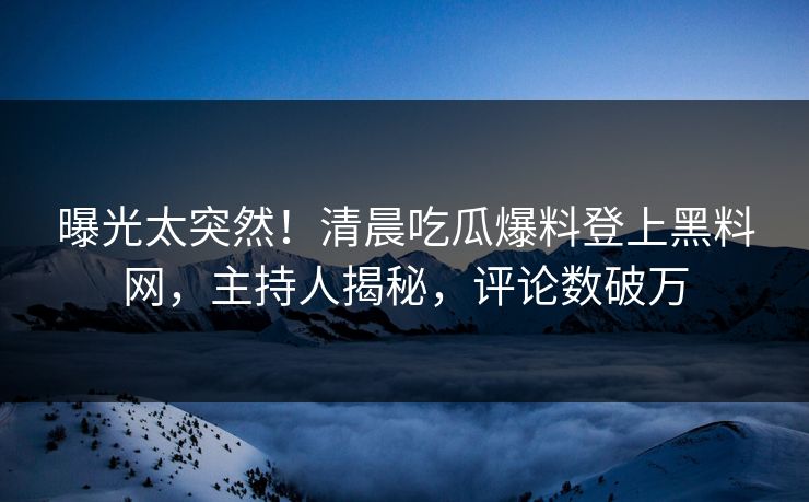 曝光太突然！清晨吃瓜爆料登上黑料网，主持人揭秘，评论数破万