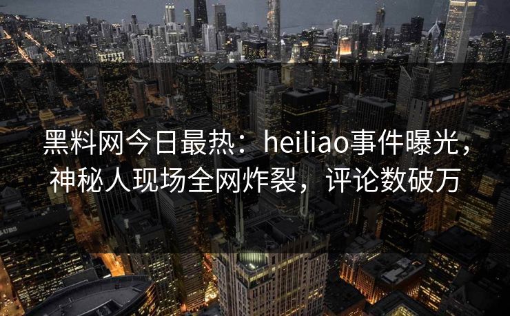 黑料网今日最热：heiliao事件曝光，神秘人现场全网炸裂，评论数破万