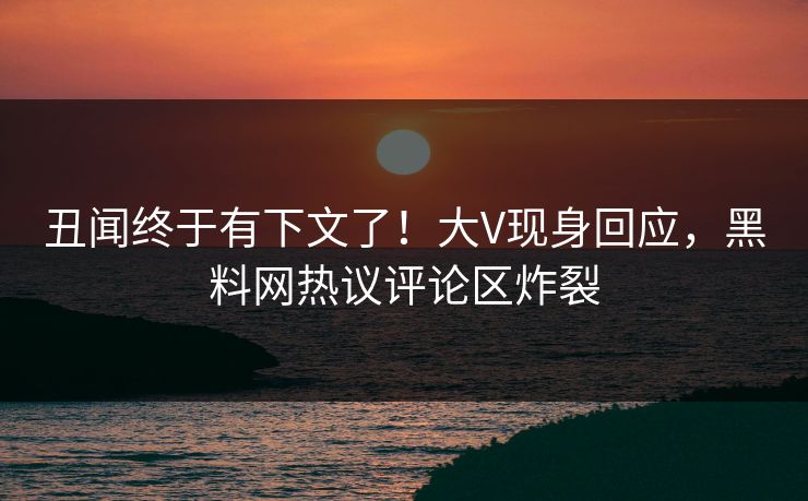 丑闻终于有下文了！大V现身回应，黑料网热议评论区炸裂