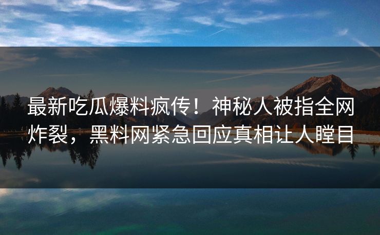 最新吃瓜爆料疯传！神秘人被指全网炸裂，黑料网紧急回应真相让人瞠目