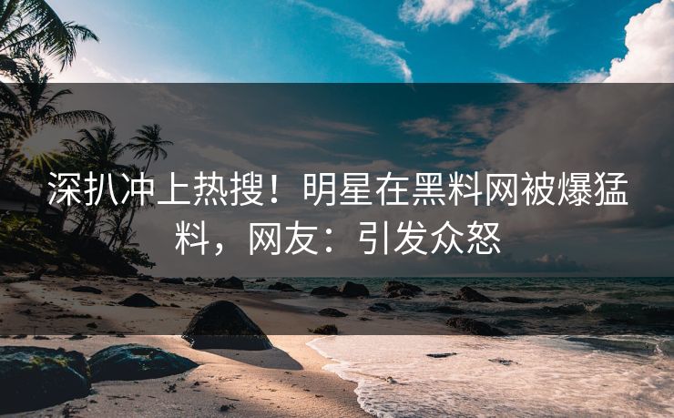 深扒冲上热搜！明星在黑料网被爆猛料，网友：引发众怒
