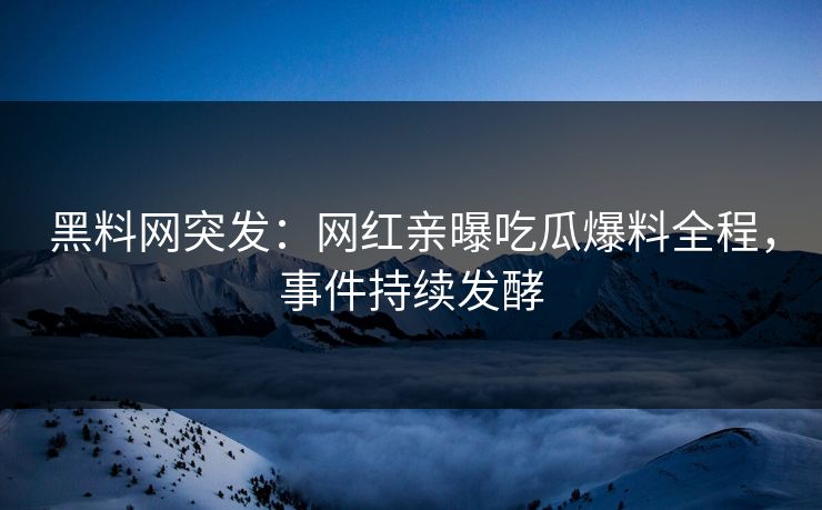 黑料网突发：网红亲曝吃瓜爆料全程，事件持续发酵