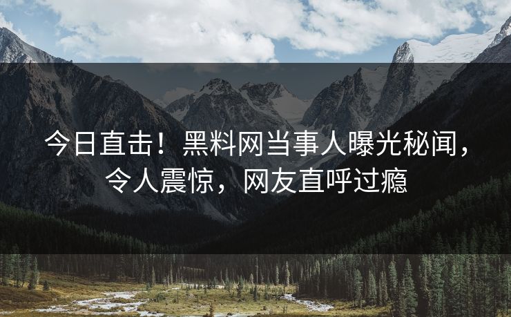 今日直击！黑料网当事人曝光秘闻，令人震惊，网友直呼过瘾