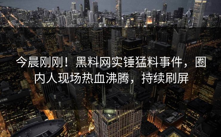 今晨刚刚！黑料网实锤猛料事件，圈内人现场热血沸腾，持续刷屏
