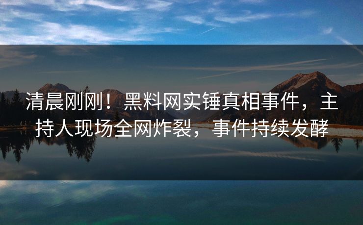 清晨刚刚！黑料网实锤真相事件，主持人现场全网炸裂，事件持续发酵