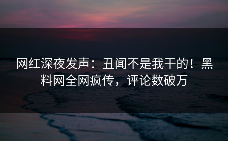 网红深夜发声：丑闻不是我干的！黑料网全网疯传，评论数破万