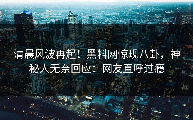 清晨风波再起！黑料网惊现八卦，神秘人无奈回应：网友直呼过瘾
